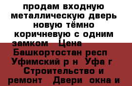 продам входную металлическую дверь новую тёмно-коричневую с одним замком › Цена ­ 2 500 - Башкортостан респ., Уфимский р-н, Уфа г. Строительство и ремонт » Двери, окна и перегородки   . Башкортостан респ.